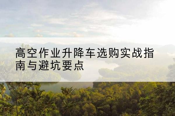 井陉升降车怎么选-高空作业升降车选购实战指南与避坑要点
