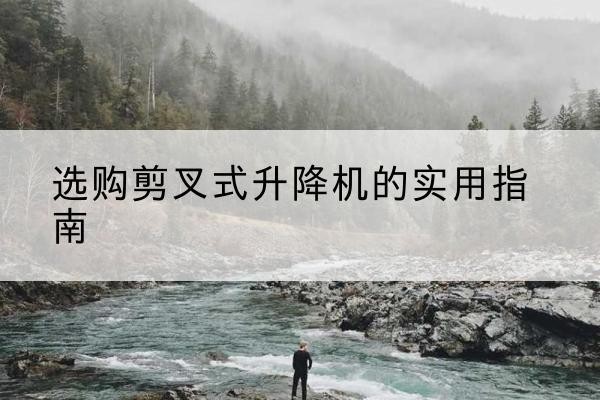 井陉剪叉式升降机怎么选-选购剪叉式升降机的实用指南