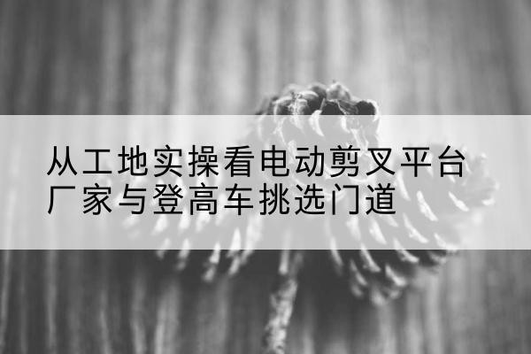 井陉电动剪叉升降平台厂家-从工地实操看电动剪叉平台厂家与登高车挑选门道