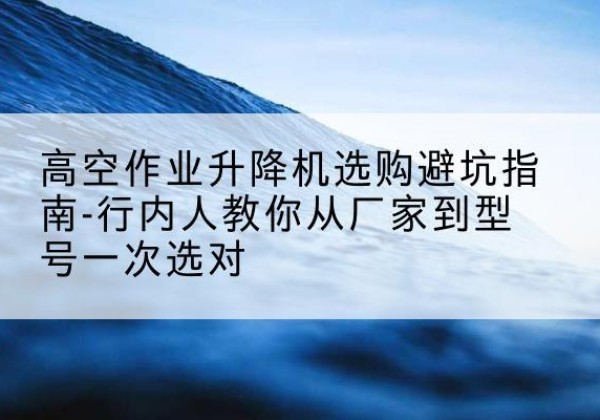 井陉升降平台厂家-高空作业升降机选购避坑指南-行内人教你从厂家到型号一次选对