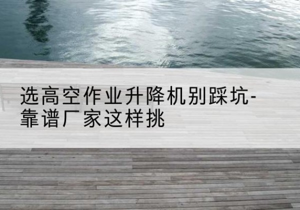 井陉剪叉式升降机厂家-选高空作业升降机别踩坑-靠谱厂家这样挑
