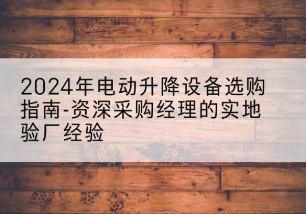 井陉电动剪叉升降平台厂家-2024年电动升降设备选购指南-资深采购经理的实地验厂经验
