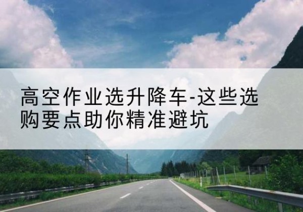 井陉升降车厂家-高空作业选升降车-这些选购要点助你*避坑