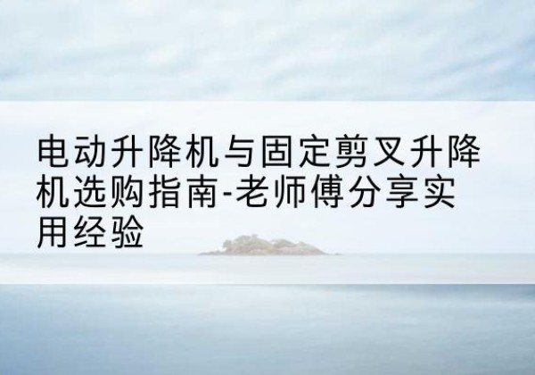 井陉电动升降机怎么选-电动升降机与固定剪叉升降机选购指南-老师傅分享实用经验