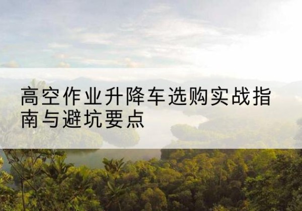 井陉升降车怎么选-高空作业升降车选购实战指南与避坑要点