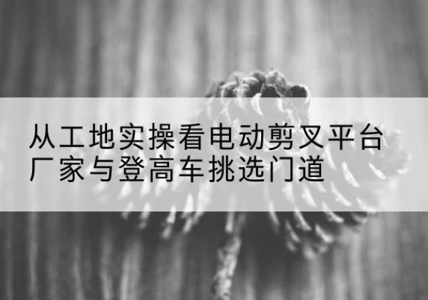 井陉电动剪叉升降平台厂家-从工地实操看电动剪叉平台厂家与登高车挑选门道