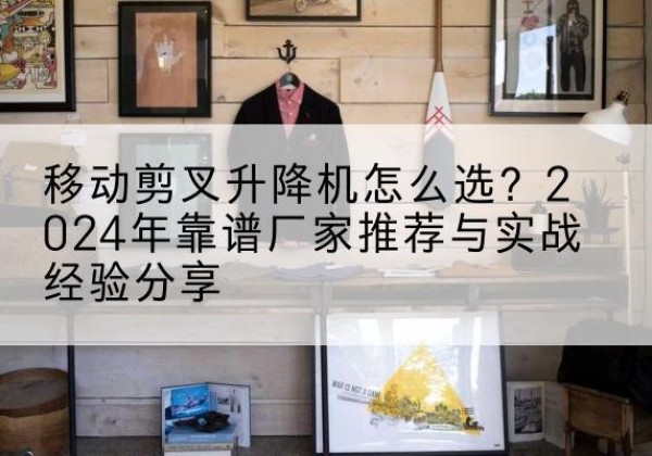 井陉升降平台厂家推荐-移动剪叉升降机怎么选？2024年靠谱厂家推荐与实战经验分享